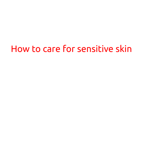 How to Care for Sensitive Skin: Tips and Tricks for a Softer, Healthier Complexion