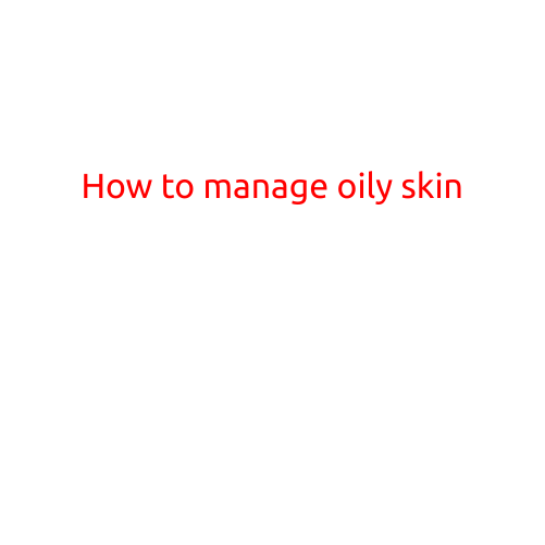 How to Manage Oily Skin: Tips and Tricks for a Radiant Complexion