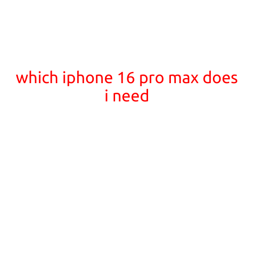 Which iPhone 16 Pro Max Do I Need? A Comprehensive Guide